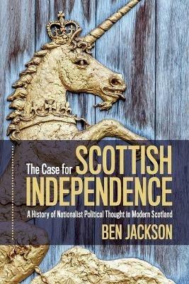 The Case for Scottish Independence: A History of Nationalist Political Thought in Modern Scotland - Ben Jackson - cover