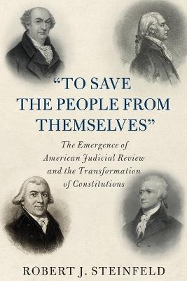 'To Save the People from Themselves': The Emergence of American Judicial Review and the Transformation of Constitutions - Robert J. Steinfeld - cover