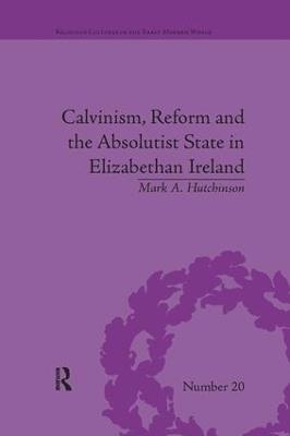 Calvinism, Reform and the Absolutist State in Elizabethan Ireland - Mark A Hutchinson - cover