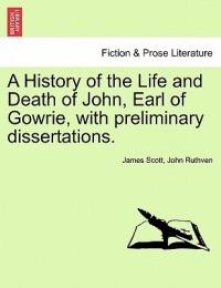 A History of the Life and Death of John, Earl of Gowrie, with Preliminary Dissertations. - James Scott,John Ruthven - cover