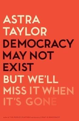 Democracy May Not Exist, But We'll Miss It When It's Gone - Astra Taylor - cover