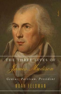 The Three Lives of James Madison: Genius, Partisan, President - Noah Feldman - cover
