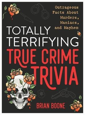 Totally Terrifying True Crime Trivia: Outrageous Facts About Murders, Maniacs, and Mayhem - Brian Boone - cover