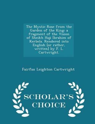 The Mystic Rose from the Garden of the King: A Fragment of the Vision of Sheikh Haji Ibrahim of Kerbela. Rendered Into English [or Rather, Written] by F. L. Cartwright. - Scholar's Choice Edition - Fairfax Leighton Cartwright - cover