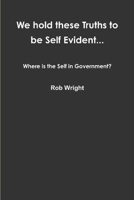 We hold these Truths to be Self Evident... Where is the Self in Government? - Rob Wright - cover