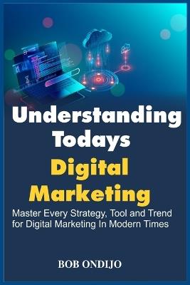 Understanding Todays Digital Marketing: Master Every Strategy, Tool, and Trend for Digital Marketing In Modern Times - Bob Ondijo - cover