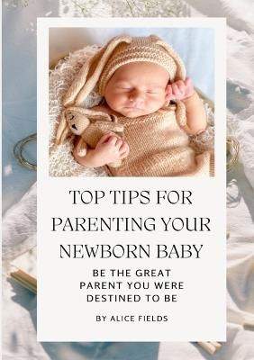 Top Tips For Parenting Your Newborn Baby: Be The Great Parent You Were Destined To Be - Alice Fields - cover