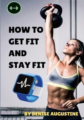 How To Get Fit And Stay Fit: Getting Physically Fit Has Never Been Easier - Denise Augustine - cover