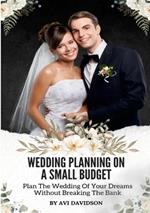 Wedding Planning On A Small Budget: Plan The Wedding Of Your Dreams Without Breaking The Bank