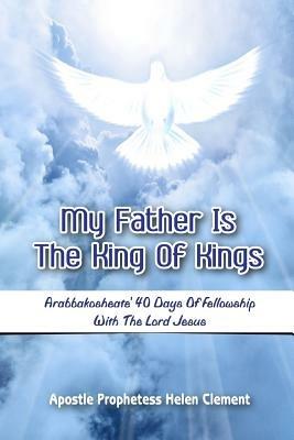 My Father is the King of Kings: Arabbakosheate' Forty Days of Fellowship with the Lord Jesus - Apostle Prophetess Helen Clement - cover