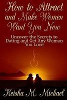 How to Attract and Make Women Want You Now: Uncover the Secrets to Dating and Get Any Woman You Love