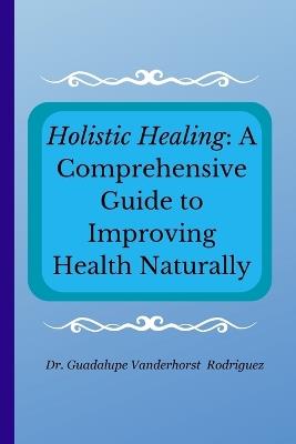 Holistic Healing: A Comprehensive Guide to Improving Health Naturally - Guadalupe Vanderhorst Rodriguez - cover