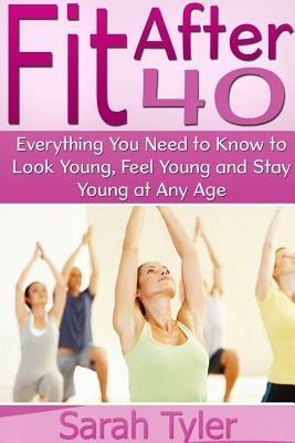 Fit After 40: Everything You Need to Know to Look Young, Feel Young and Stay Young at Any Age - Sarah Tyler - cover