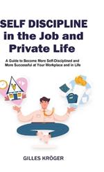 Self-Discipline in the Job and Private Life: A Guide to Become More Self-Disciplined and More Successful at Your Workplace and in Life