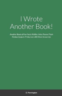 I Wrote Another Book!: Another Self Indulging Collection of Fun Facts, Riddles, Jokes, Poems, Flash Fiction, Quips, Trivia, and all Around Silliness, but a Bit More Grown Up - D Pennington - cover