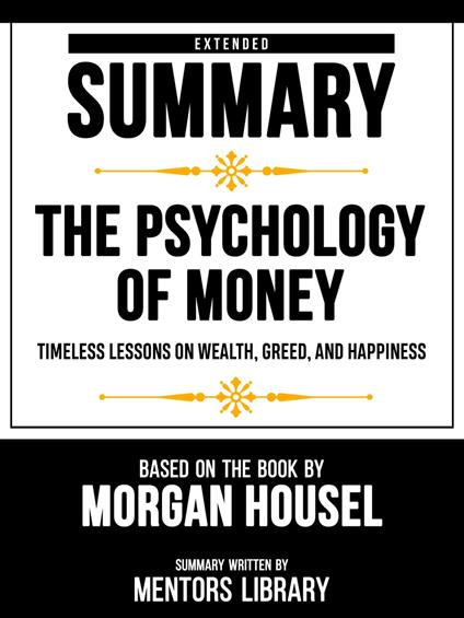 Extended Summary - The Psychology Of Money - Timeless Lessons On Wealth, Greed, And Happiness - Based On The Book By Morgan Housel