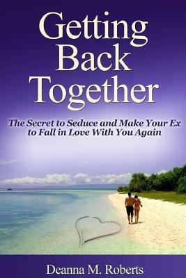 Getting Back Together: The Secret to Seduce and Make Your Ex to Fall in Love With You Again - Deanna M. Roberts - cover