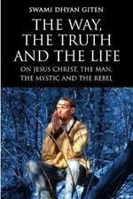 The Way, the Truth and the Life: On Jesus Christ, the Man, the Mystic and the Rebel