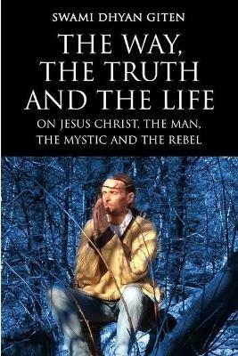 The Way, the Truth and the Life: On Jesus Christ, the Man, the Mystic and the Rebel - Swami Dhyan Giten - cover