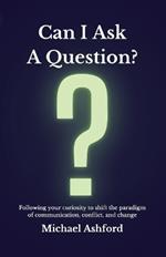 Can I Ask A Question?: Following your curiosity to shift the paradigm of communication, conflict, and change