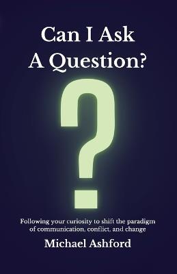 Can I Ask A Question?: Following your curiosity to shift the paradigm of communication, conflict, and change - Michael Ashford - cover