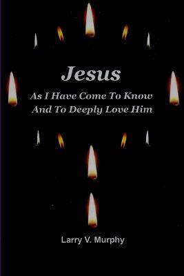 Jesus as I Have Come to Know and to Deeply Love Him - Larry V. Murphy - cover