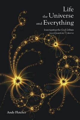 Life, the Universe and Everything: Investigating the God Debate in a Quantum Universe - Andy Fletcher - cover