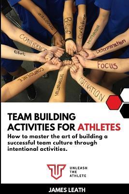 Team Building Activities for Athletes: How to Master the Art of Building a Successful Team Culture Through Intentional Activities - James Leath - cover