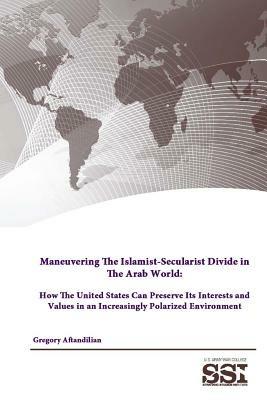 Maneuvering the Islamist-Secularist Divide in the Arab World: How the United States Can Preserve its Interests and Values in an Increasingly Polarized Environment - Gregory Aftandilian,Strategic Studies Institute,U.S. Army War College - cover