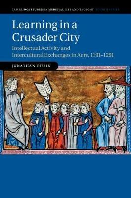 Learning in a Crusader City: Intellectual Activity and Intercultural Exchanges in Acre, 1191-1291 - Jonathan Rubin - cover