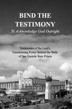 BIND THE TESTIMONY - To Acknowledge God Outright: Testimonies of the Lord's Transforming Power Within San Quentin State Prison