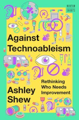 Against Technoableism: Rethinking Who Needs Improvement - Ashley Shew - cover