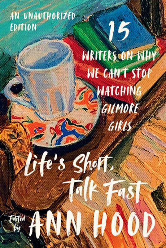 Life's Short, Talk Fast: Fifteen Writers on Why We Can't Stop Watching Gilmore Girls (An Unauthorized Edition)