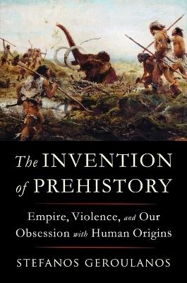 The Invention of Prehistory: Empire, Violence, and Our Obsession with Human Origins - Stefanos Geroulanos - cover