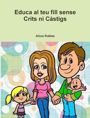 Educa Al Teu Fill Sense Crits Ni Castigs - Alicia Robles - cover