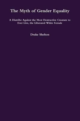 The Myth of Gender Equality: A Diatribe Against the Most Destructive Creature to Ever Live, the Liberated White Female - Drake Shelton - cover