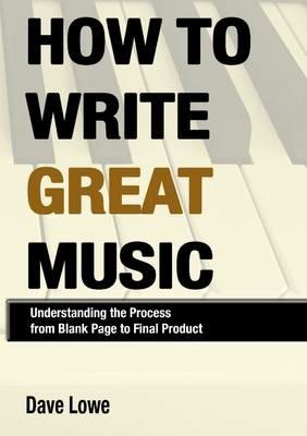 How to Write Great Music - Understanding the Process from Blank Page to Final Product - Dave Lowe - cover