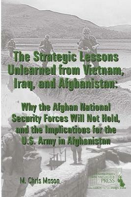 THE Strategic Lessons Unlearned from Vietnam, Iraq, and Afghanistan: Why the Afghan National Security Forces Will Not Hold, and the Implications for the U.S. Army in Afghanistan - M. Chris Mason,Strategic Studies Institute,U.S. Army War College - cover