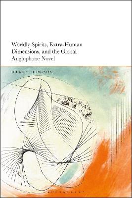 Worldly Spirits, Extra-Human Dimensions, and the Global Anglophone Novel - Hilary Thompson - cover