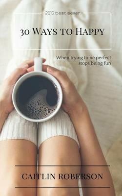 30 Ways to Happy: When trying to be perfect stops being fun - Caitlin Roberson - cover