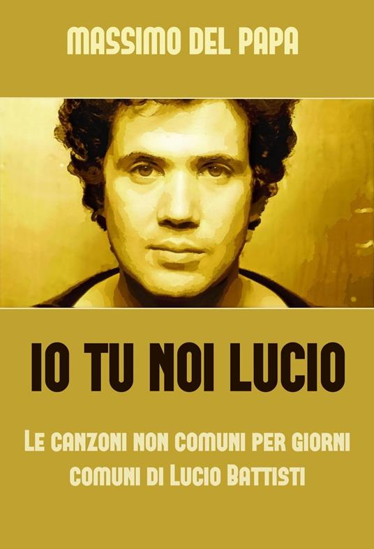 Io Tu Noi Lucio: Le canzoni non comuni per i giorni comuni di Lucio Battisti - Massimo Del Papa - ebook