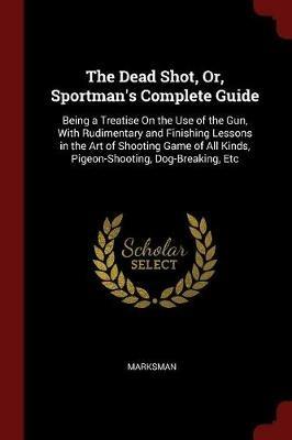 The Dead Shot, Or, Sportman's Complete Guide: Being a Treatise on the Use of the Gun, with Rudimentary and Finishing Lessons in the Art of Shooting Game of All Kinds, Pigeon-Shooting, Dog-Breaking, Etc - Marksman - cover
