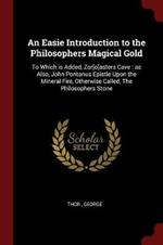 An Easie Introduction to the Philosophers Magical Gold: To Which Is Added, Zor[o]asters Cave: As Also, John Pontanus Epistle Upon the Mineral Fire, Otherwise Called, the Philosophers Stone