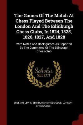 The Games of the Match at Chess Played Between the London and the Edinburgh Chess Clubs, in 1824, 1825, 1826, 1827, and 1828: With Notes and Back-Games as Reported by the Committee of the Edinburgh Chess-Club - William Lewis - cover