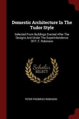 Domestic Architecture in the Tudor Style: Selected from Buildings Erected After the Designs and Under the Superintendence of P. F. Robinson - Peter Frederick Robinson - cover