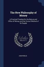 The New Philosophy of Money: A Practical Treatise on the Nature and Office of Money and the Correct Method of Its Supply