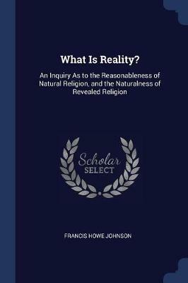 What Is Reality?: An Inquiry as to the Reasonableness of Natural Religion, and the Naturalness of Revealed Religion - Francis Howe Johnson - cover