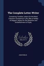 The Complete Letter-Writer: Containing Familiar Letters on the Most Common Occasions in Life, Also a Variety of Elegant Letters for the Direction and Embellishment of Style,