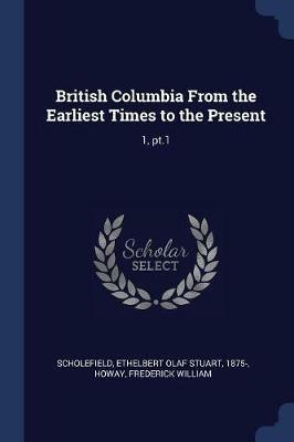 British Columbia from the Earliest Times to the Present: 1, PT.1 - Ethelbert Olaf Stuart Scholefield,Frederick William Howay - cover