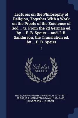 Lectures on the Philosophy of Religion, Together with a Work on the Proofs of the Existence of God ... Tr. from the 2D German Ed. by ... E. B. Speirs ... and J. B. Sanderson, the Translation Ed. by ... E. B. Speirs: 3 - Georg Wilhelm Friedrich Hegel,Ebenezer Brown Speirs,J Burdon Sanderson - cover